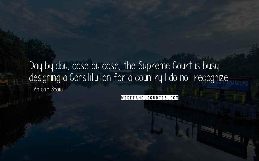 Antonin Scalia Quotes: Day by day, case by case, the Supreme Court is busy designing a Constitution for a country I do not recognize.