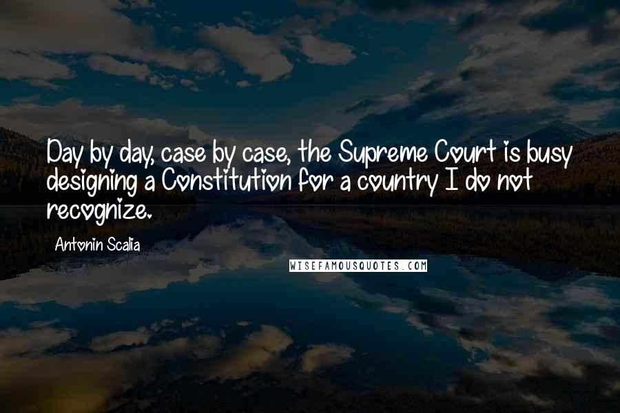 Antonin Scalia Quotes: Day by day, case by case, the Supreme Court is busy designing a Constitution for a country I do not recognize.