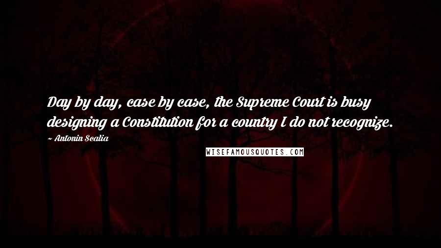 Antonin Scalia Quotes: Day by day, case by case, the Supreme Court is busy designing a Constitution for a country I do not recognize.