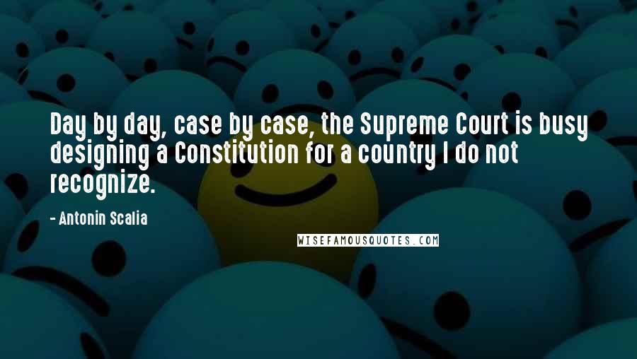 Antonin Scalia Quotes: Day by day, case by case, the Supreme Court is busy designing a Constitution for a country I do not recognize.