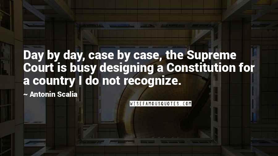 Antonin Scalia Quotes: Day by day, case by case, the Supreme Court is busy designing a Constitution for a country I do not recognize.