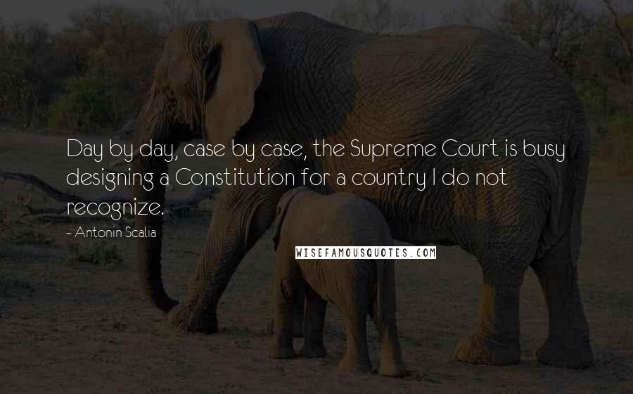 Antonin Scalia Quotes: Day by day, case by case, the Supreme Court is busy designing a Constitution for a country I do not recognize.