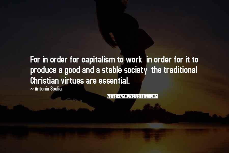 Antonin Scalia Quotes: For in order for capitalism to work in order for it to produce a good and a stable society the traditional Christian virtues are essential.