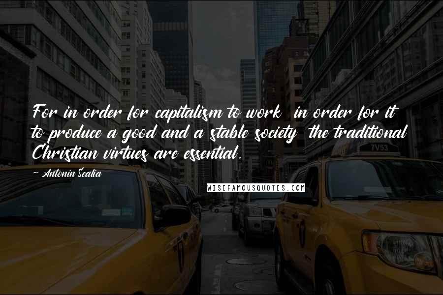 Antonin Scalia Quotes: For in order for capitalism to work  in order for it to produce a good and a stable society  the traditional Christian virtues are essential.