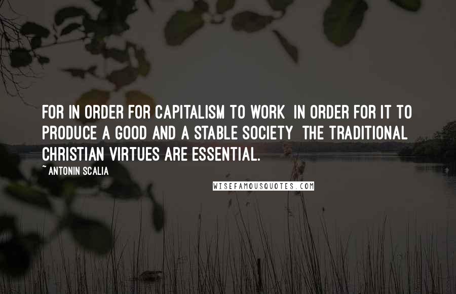 Antonin Scalia Quotes: For in order for capitalism to work  in order for it to produce a good and a stable society  the traditional Christian virtues are essential.