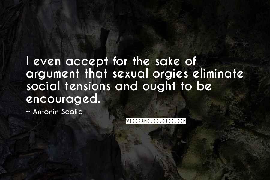 Antonin Scalia Quotes: I even accept for the sake of argument that sexual orgies eliminate social tensions and ought to be encouraged.