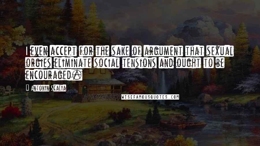 Antonin Scalia Quotes: I even accept for the sake of argument that sexual orgies eliminate social tensions and ought to be encouraged.