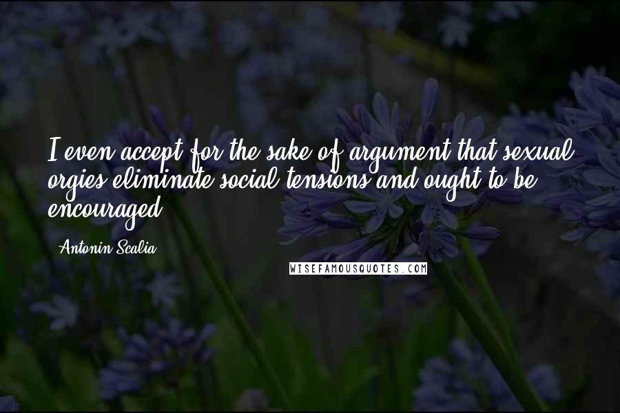 Antonin Scalia Quotes: I even accept for the sake of argument that sexual orgies eliminate social tensions and ought to be encouraged.