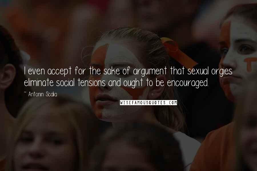 Antonin Scalia Quotes: I even accept for the sake of argument that sexual orgies eliminate social tensions and ought to be encouraged.