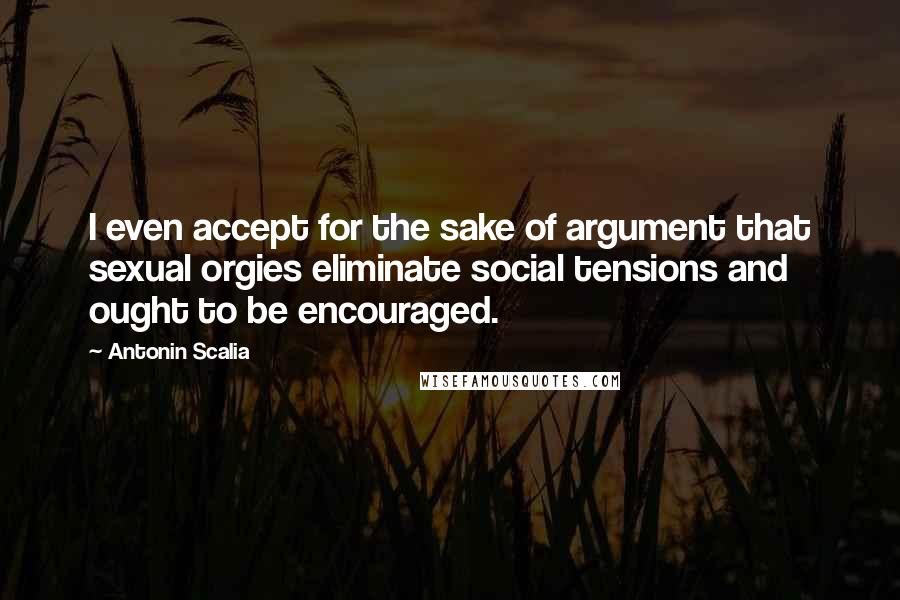 Antonin Scalia Quotes: I even accept for the sake of argument that sexual orgies eliminate social tensions and ought to be encouraged.
