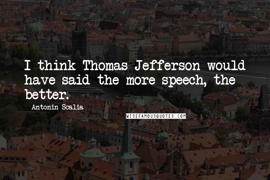 Antonin Scalia Quotes: I think Thomas Jefferson would have said the more speech, the better.