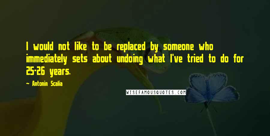Antonin Scalia Quotes: I would not like to be replaced by someone who immediately sets about undoing what I've tried to do for 25-26 years.