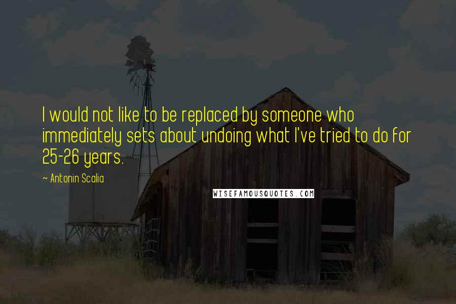 Antonin Scalia Quotes: I would not like to be replaced by someone who immediately sets about undoing what I've tried to do for 25-26 years.