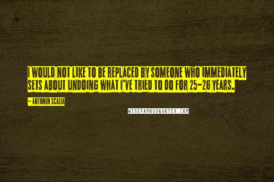 Antonin Scalia Quotes: I would not like to be replaced by someone who immediately sets about undoing what I've tried to do for 25-26 years.