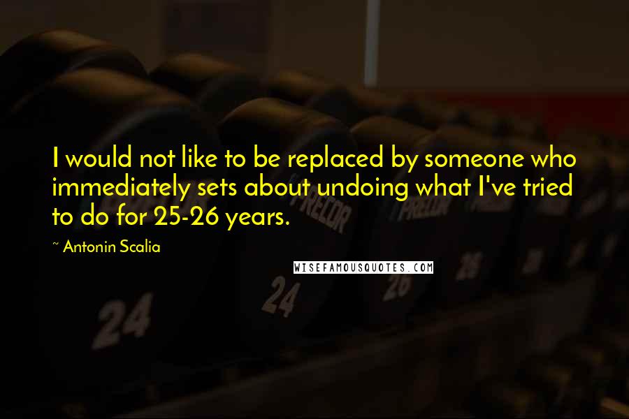 Antonin Scalia Quotes: I would not like to be replaced by someone who immediately sets about undoing what I've tried to do for 25-26 years.