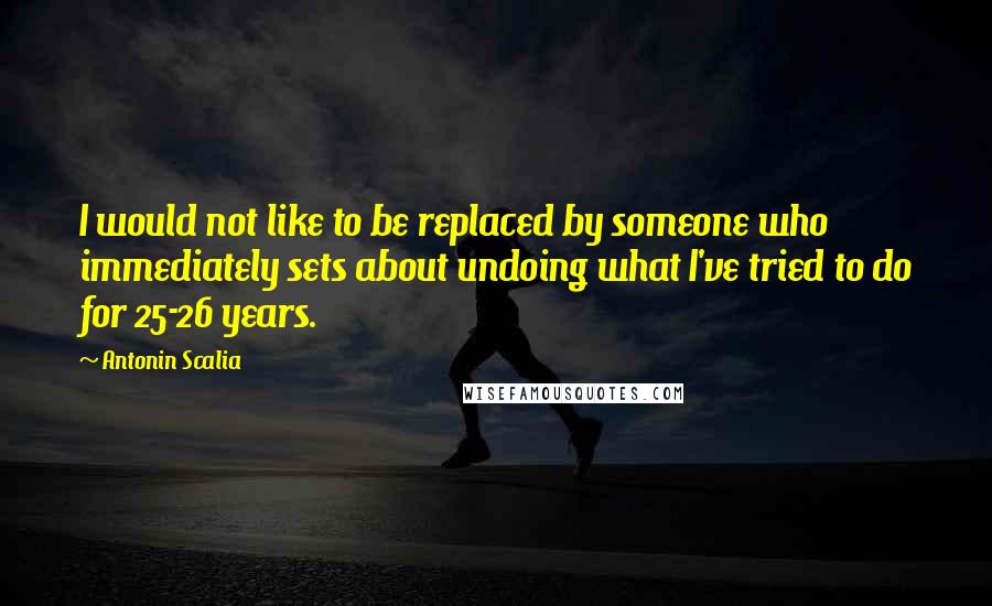 Antonin Scalia Quotes: I would not like to be replaced by someone who immediately sets about undoing what I've tried to do for 25-26 years.