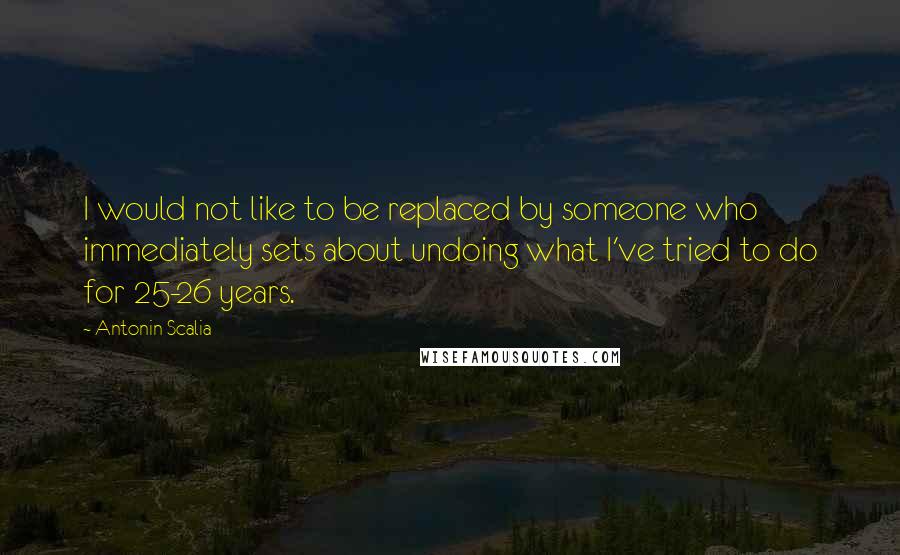 Antonin Scalia Quotes: I would not like to be replaced by someone who immediately sets about undoing what I've tried to do for 25-26 years.