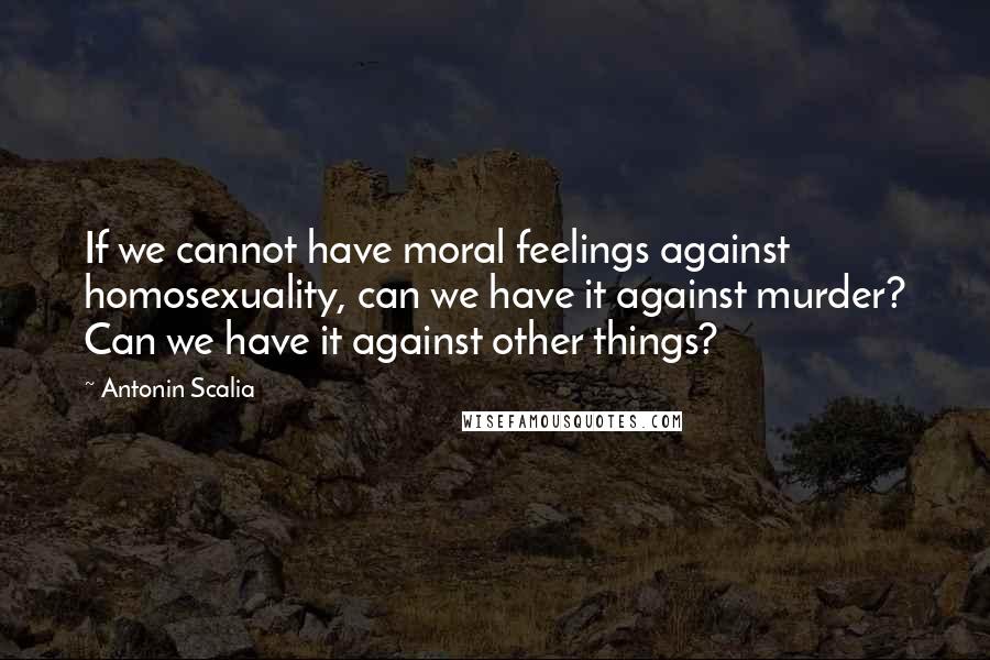 Antonin Scalia Quotes: If we cannot have moral feelings against homosexuality, can we have it against murder? Can we have it against other things?
