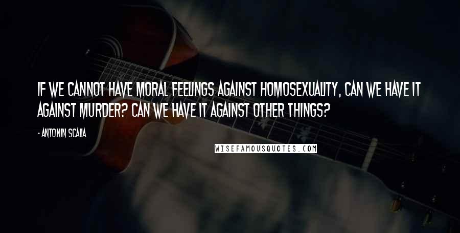 Antonin Scalia Quotes: If we cannot have moral feelings against homosexuality, can we have it against murder? Can we have it against other things?