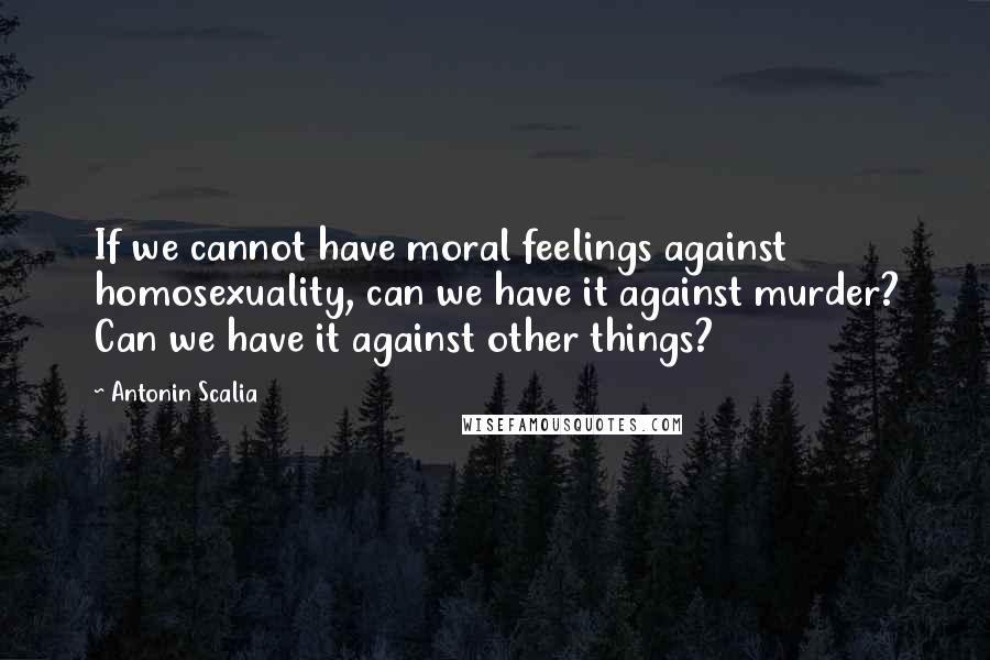 Antonin Scalia Quotes: If we cannot have moral feelings against homosexuality, can we have it against murder? Can we have it against other things?