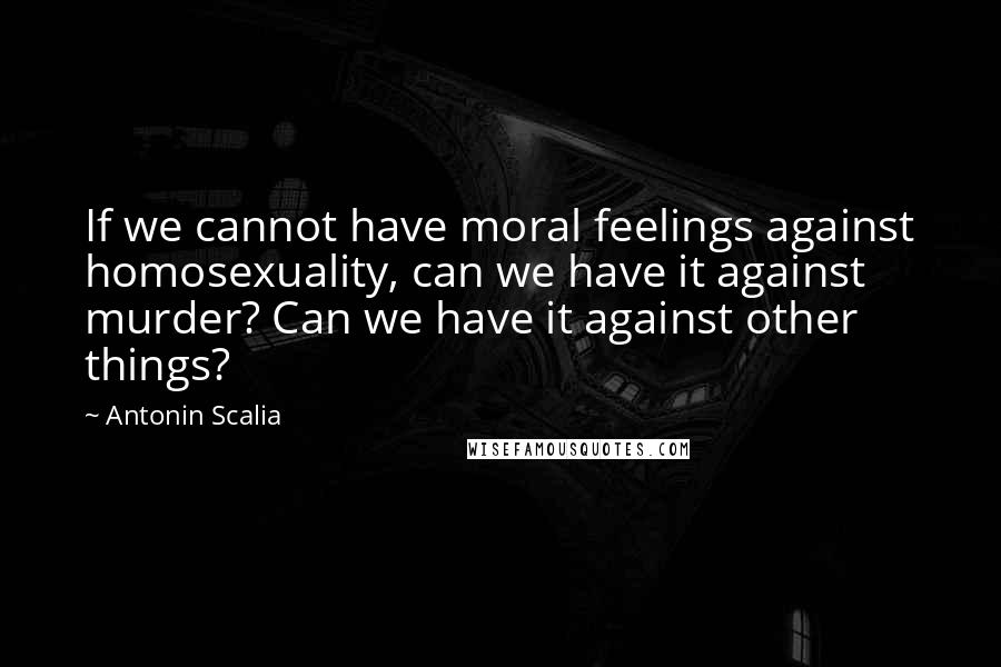 Antonin Scalia Quotes: If we cannot have moral feelings against homosexuality, can we have it against murder? Can we have it against other things?