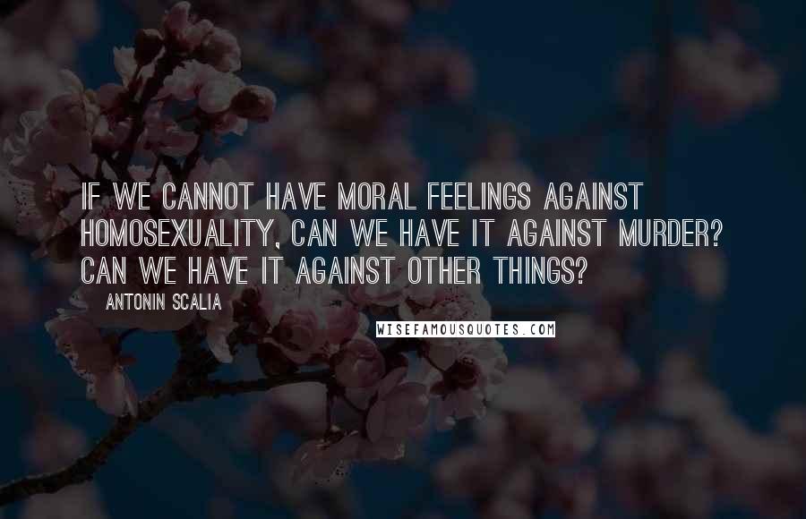 Antonin Scalia Quotes: If we cannot have moral feelings against homosexuality, can we have it against murder? Can we have it against other things?