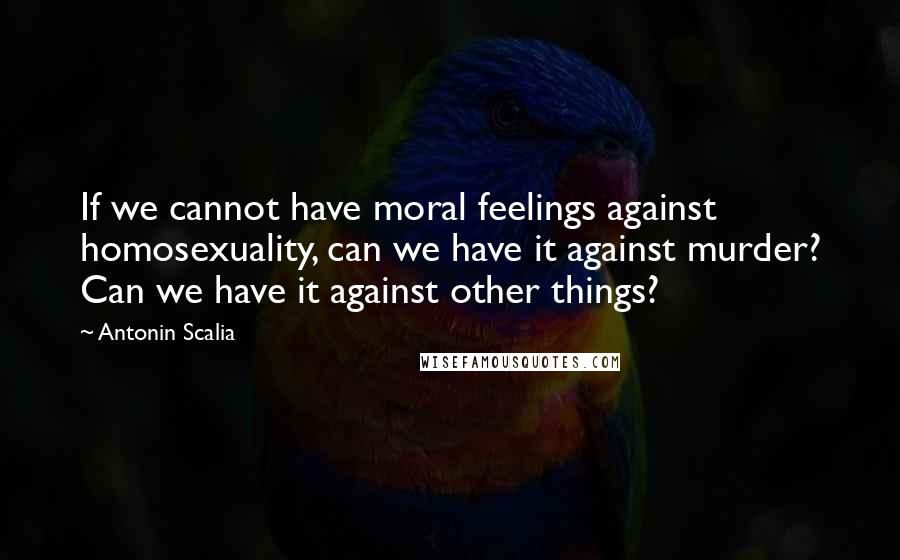 Antonin Scalia Quotes: If we cannot have moral feelings against homosexuality, can we have it against murder? Can we have it against other things?