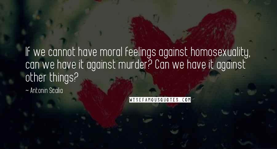 Antonin Scalia Quotes: If we cannot have moral feelings against homosexuality, can we have it against murder? Can we have it against other things?