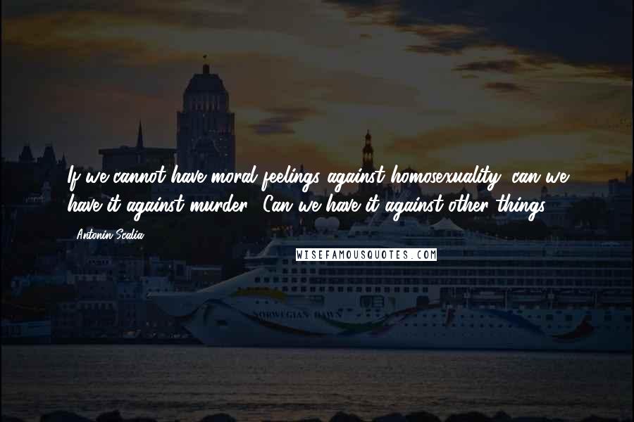 Antonin Scalia Quotes: If we cannot have moral feelings against homosexuality, can we have it against murder? Can we have it against other things?