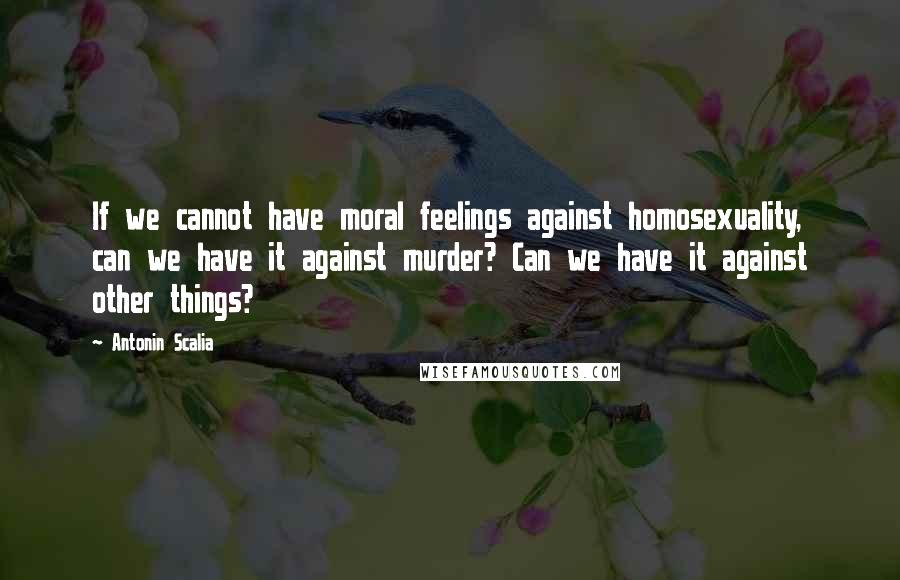 Antonin Scalia Quotes: If we cannot have moral feelings against homosexuality, can we have it against murder? Can we have it against other things?