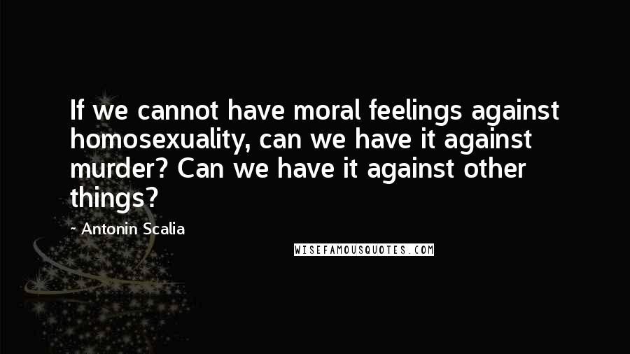 Antonin Scalia Quotes: If we cannot have moral feelings against homosexuality, can we have it against murder? Can we have it against other things?