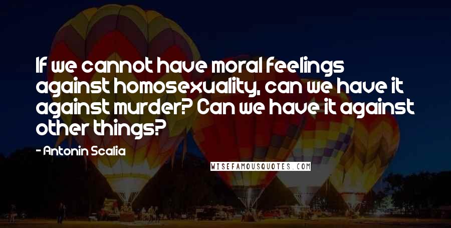 Antonin Scalia Quotes: If we cannot have moral feelings against homosexuality, can we have it against murder? Can we have it against other things?