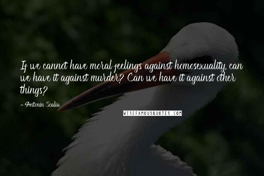 Antonin Scalia Quotes: If we cannot have moral feelings against homosexuality, can we have it against murder? Can we have it against other things?