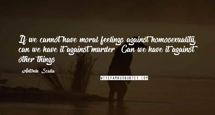 Antonin Scalia Quotes: If we cannot have moral feelings against homosexuality, can we have it against murder? Can we have it against other things?