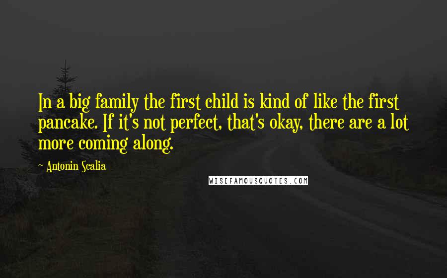 Antonin Scalia Quotes: In a big family the first child is kind of like the first pancake. If it's not perfect, that's okay, there are a lot more coming along.