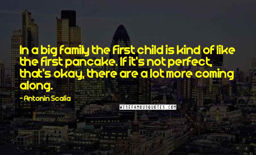 Antonin Scalia Quotes: In a big family the first child is kind of like the first pancake. If it's not perfect, that's okay, there are a lot more coming along.