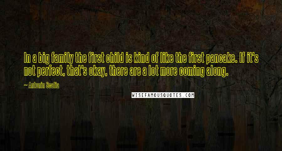 Antonin Scalia Quotes: In a big family the first child is kind of like the first pancake. If it's not perfect, that's okay, there are a lot more coming along.