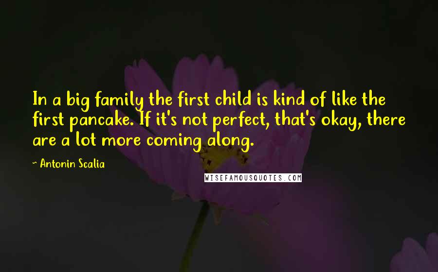 Antonin Scalia Quotes: In a big family the first child is kind of like the first pancake. If it's not perfect, that's okay, there are a lot more coming along.