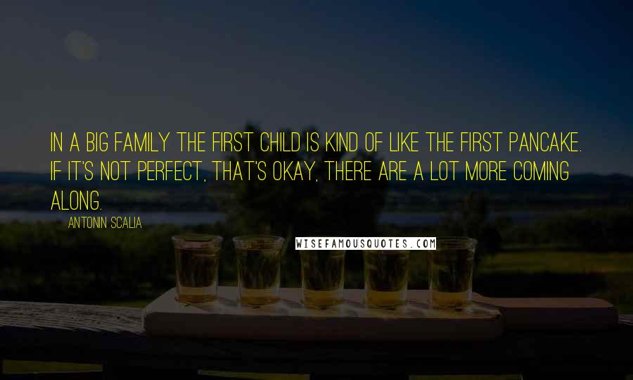 Antonin Scalia Quotes: In a big family the first child is kind of like the first pancake. If it's not perfect, that's okay, there are a lot more coming along.