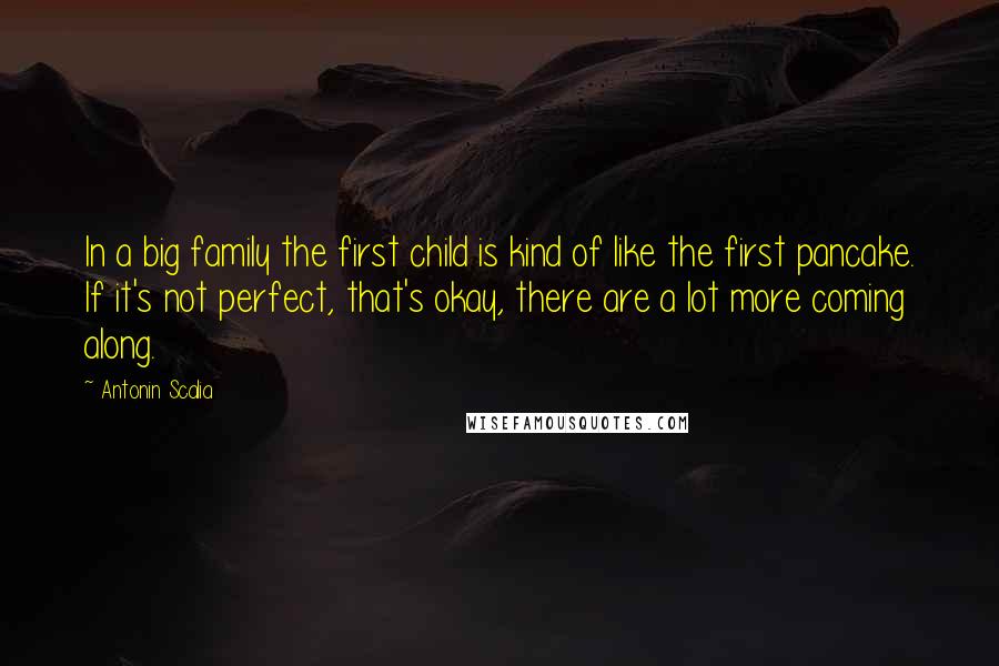 Antonin Scalia Quotes: In a big family the first child is kind of like the first pancake. If it's not perfect, that's okay, there are a lot more coming along.