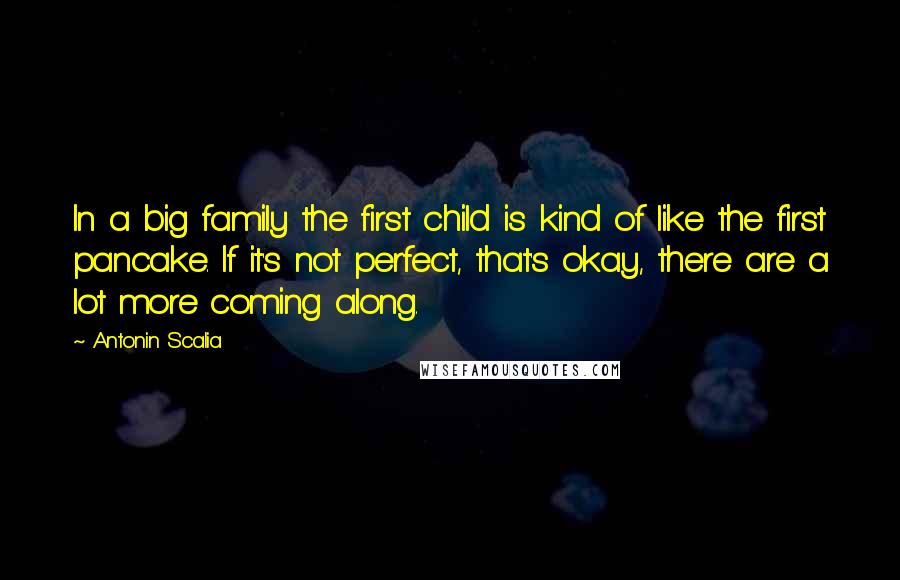 Antonin Scalia Quotes: In a big family the first child is kind of like the first pancake. If it's not perfect, that's okay, there are a lot more coming along.