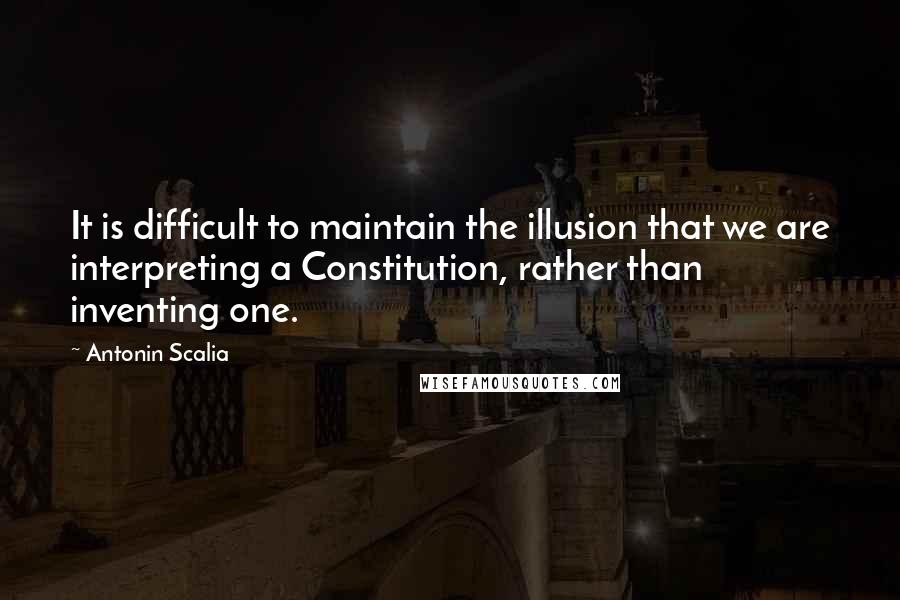 Antonin Scalia Quotes: It is difficult to maintain the illusion that we are interpreting a Constitution, rather than inventing one.