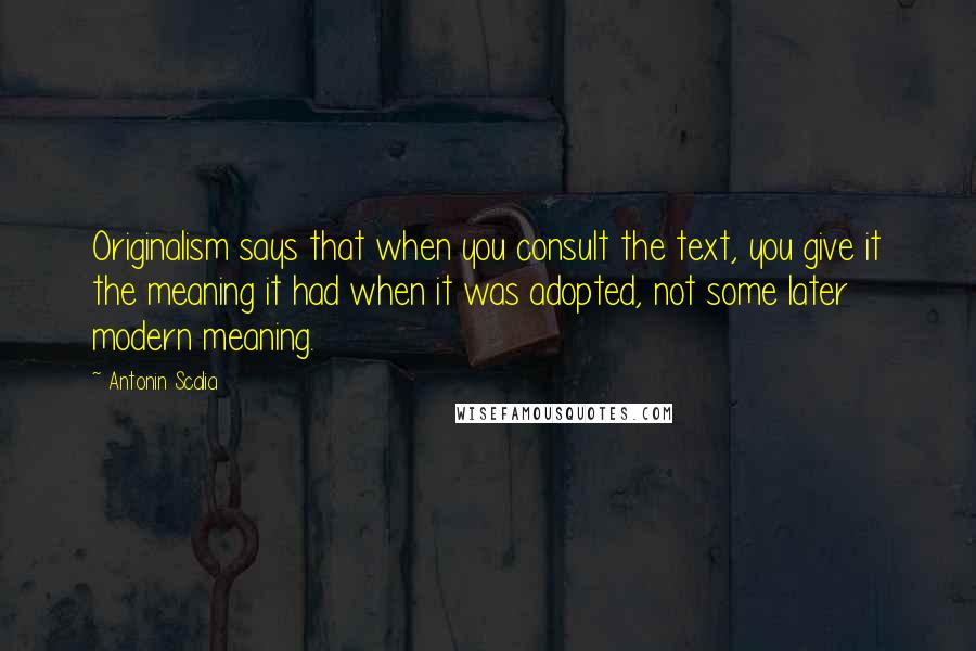 Antonin Scalia Quotes: Originalism says that when you consult the text, you give it the meaning it had when it was adopted, not some later modern meaning.