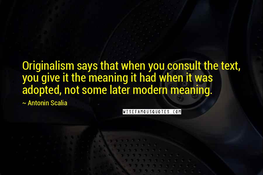 Antonin Scalia Quotes: Originalism says that when you consult the text, you give it the meaning it had when it was adopted, not some later modern meaning.