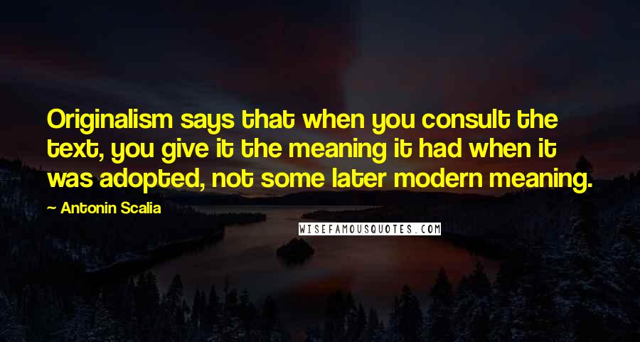 Antonin Scalia Quotes: Originalism says that when you consult the text, you give it the meaning it had when it was adopted, not some later modern meaning.