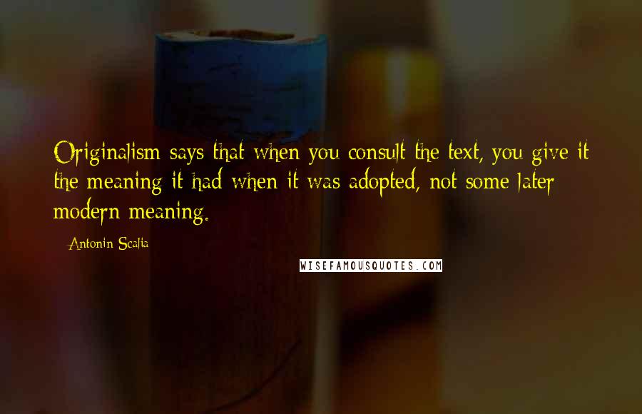 Antonin Scalia Quotes: Originalism says that when you consult the text, you give it the meaning it had when it was adopted, not some later modern meaning.