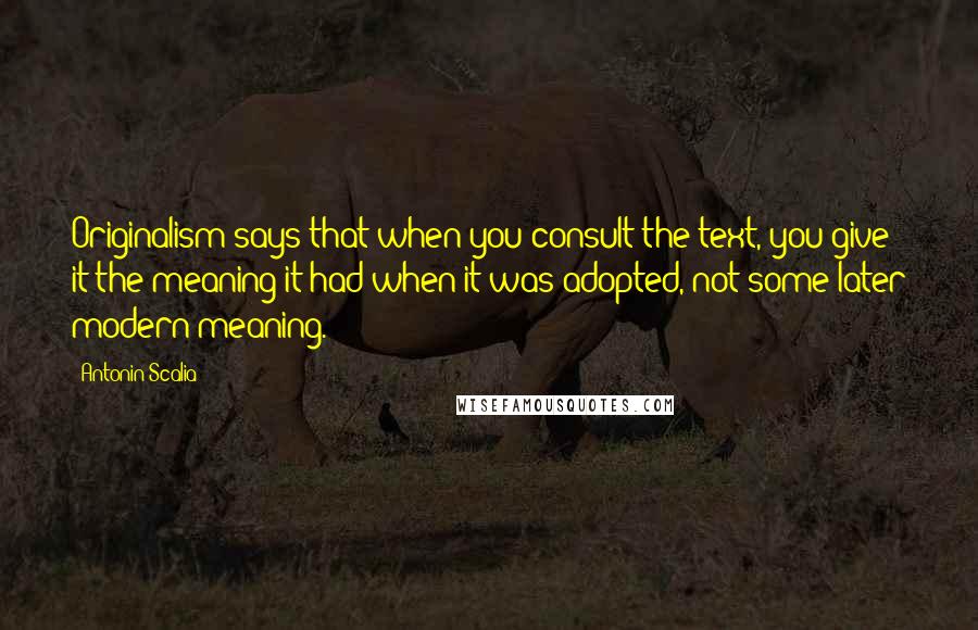 Antonin Scalia Quotes: Originalism says that when you consult the text, you give it the meaning it had when it was adopted, not some later modern meaning.