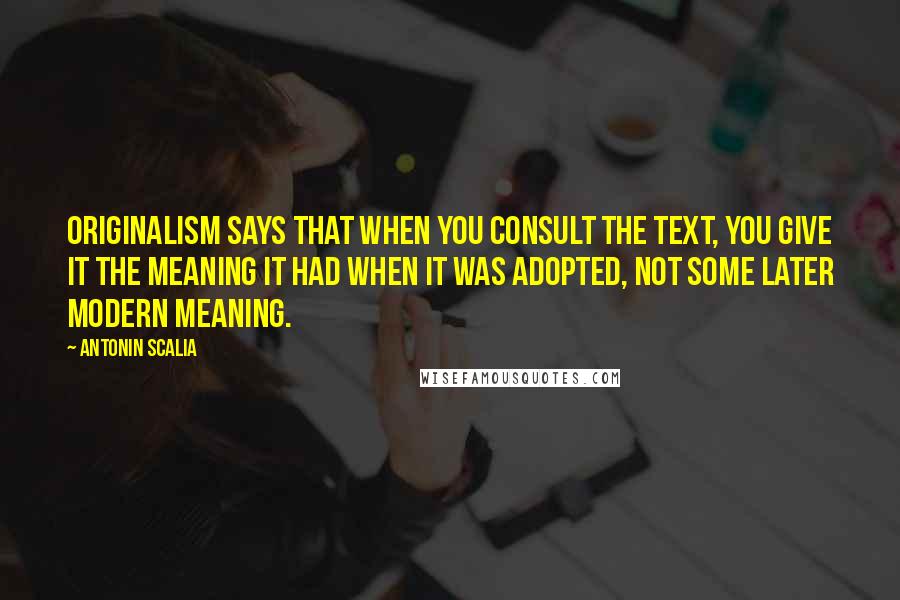 Antonin Scalia Quotes: Originalism says that when you consult the text, you give it the meaning it had when it was adopted, not some later modern meaning.