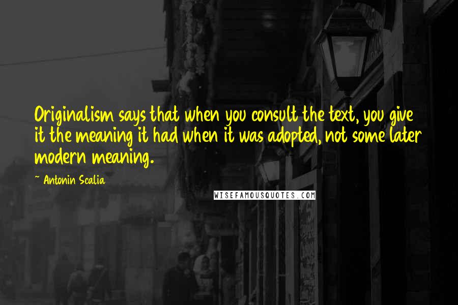 Antonin Scalia Quotes: Originalism says that when you consult the text, you give it the meaning it had when it was adopted, not some later modern meaning.