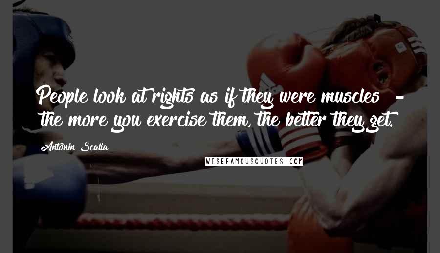 Antonin Scalia Quotes: People look at rights as if they were muscles  -  the more you exercise them, the better they get.